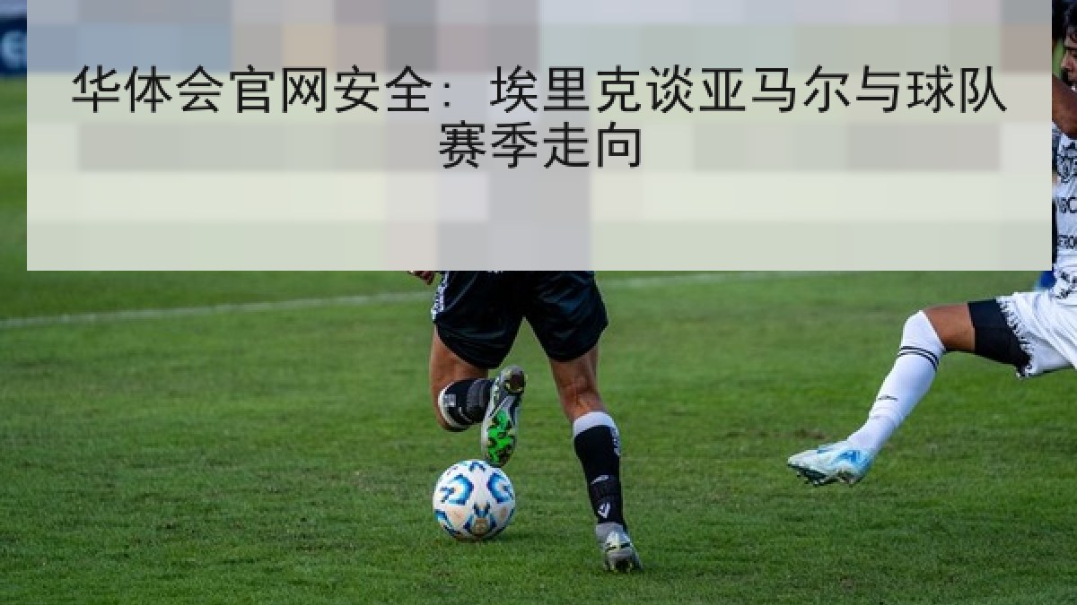 华体会官网安全: 埃里克谈亚马尔与球队赛季走向 华体会官网安全: 埃里克谈亚马尔与球队赛季走向